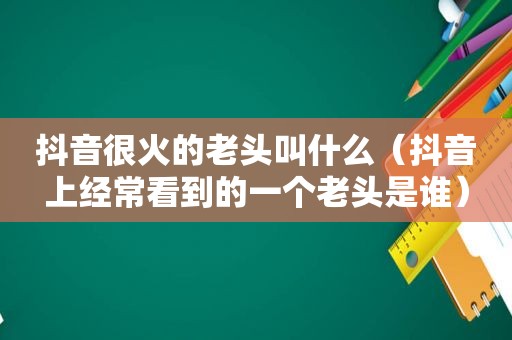 抖音很火的老头叫什么（抖音上经常看到的一个老头是谁）