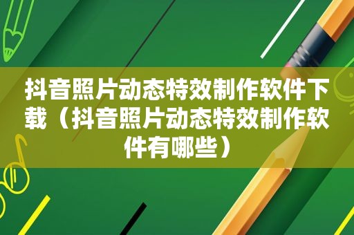 抖音照片动态特效制作软件下载（抖音照片动态特效制作软件有哪些）