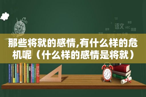 那些将就的感情,有什么样的危机呢（什么样的感情是将就）