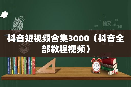 抖音短视频合集3000（抖音全部教程视频）