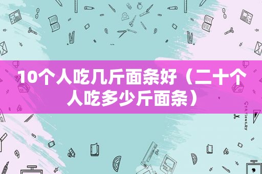 10个人吃几斤面条好（二十个人吃多少斤面条）