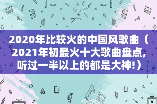 2020年比较火的中国风歌曲（2021年初最火十大歌曲盘点,听过一半以上的都是大神!）