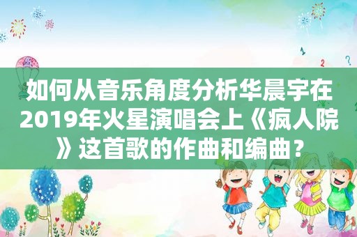 如何从音乐角度分析华晨宇在2019年火星演唱会上《疯人院》这首歌的作曲和编曲？