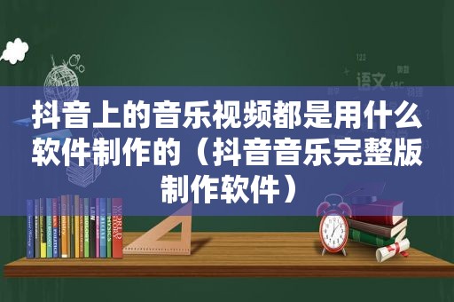 抖音上的音乐视频都是用什么软件制作的（抖音音乐完整版制作软件）