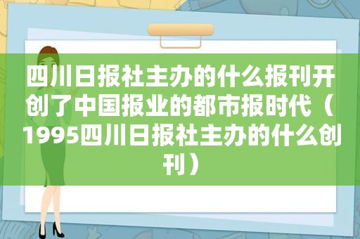 四川日报社主办的什么报刊开创了中国报业的都市报时代（1995四川日报社主办的什么创刊）