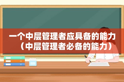 一个中层管理者应具备的能力（中层管理者必备的能力）