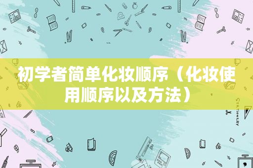 初学者简单化妆顺序（化妆使用顺序以及方法）