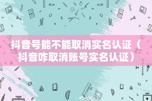 抖音号能不能取消实名认证（抖音咋取消账号实名认证）