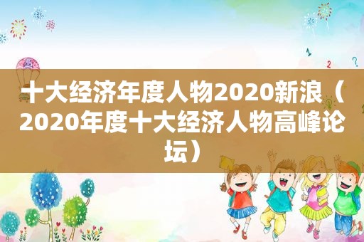 十大经济年度人物2020新浪（2020年度十大经济人物高峰论坛）