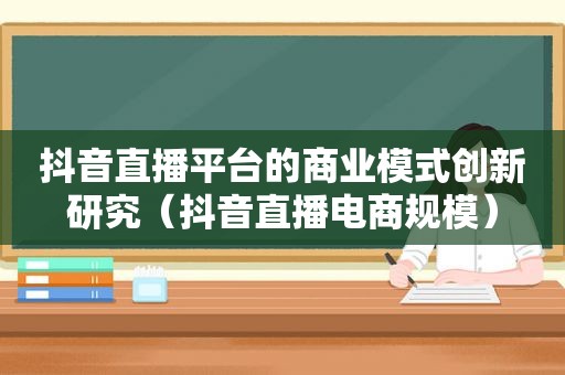 抖音直播平台的商业模式创新研究（抖音直播电商规模）