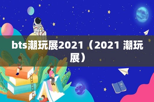 bts潮玩展2021（2021 潮玩展）