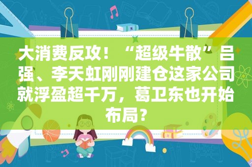 大消费反攻！“超级牛散”吕强、李天虹刚刚建仓这家公司就浮盈超千万，葛卫东也开始布局？