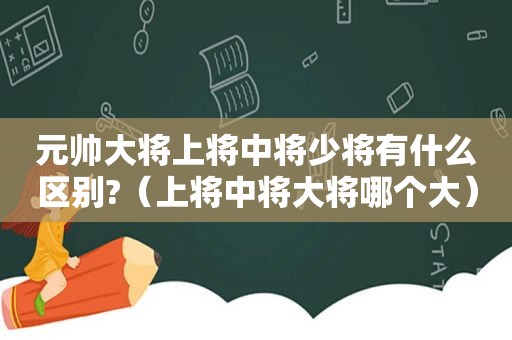 元帅大将上将中将少将有什么区别?（上将中将大将哪个大）