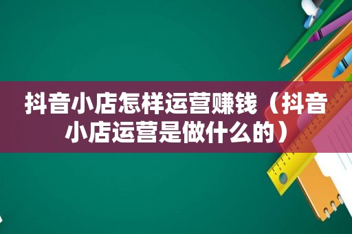 抖音小店怎样运营赚钱（抖音小店运营是做什么的）