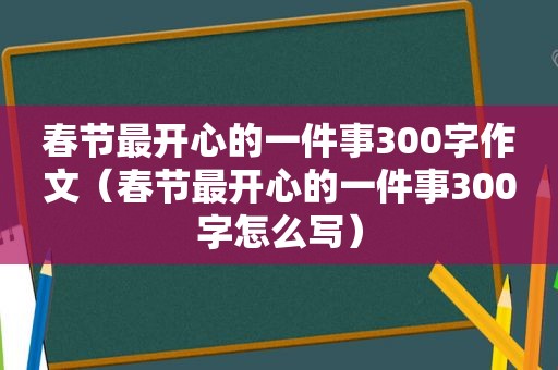 春节最开心的一件事300字作文（春节最开心的一件事300字怎么写）