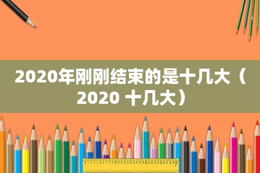 2020年刚刚结束的是十几大（2020 十几大）