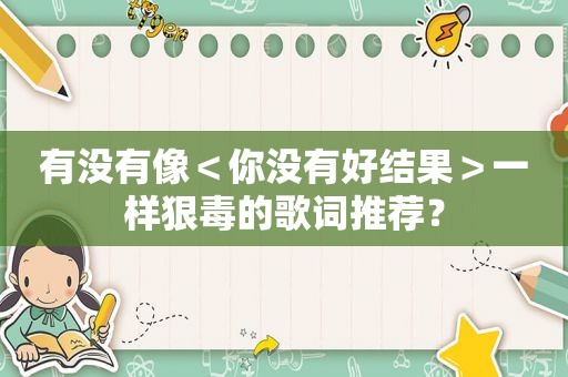 有没有像＜你没有好结果＞一样狠毒的歌词推荐？