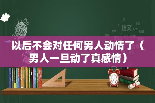 以后不会对任何男人动情了（男人一旦动了真感情）