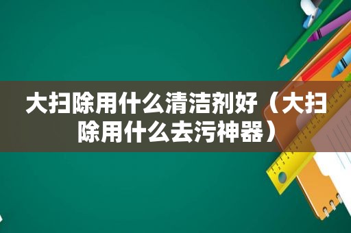 大扫除用什么清洁剂好（大扫除用什么去污神器）