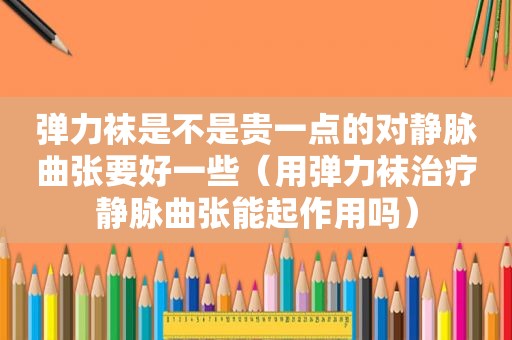 弹力袜是不是贵一点的对静脉曲张要好一些（用弹力袜治疗静脉曲张能起作用吗）