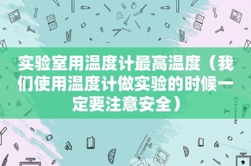 实验室用温度计最高温度（我们使用温度计做实验的时候一定要注意安全）