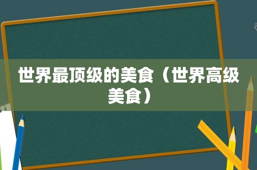 世界最顶级的美食（世界高级美食）