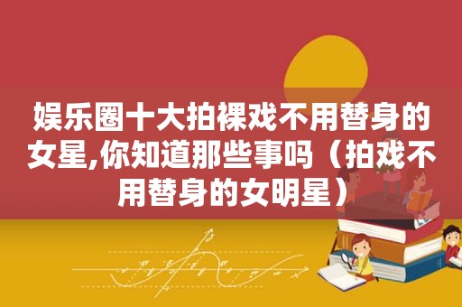 娱乐圈十大拍裸戏不用替身的女星,你知道那些事吗（拍戏不用替身的女明星）