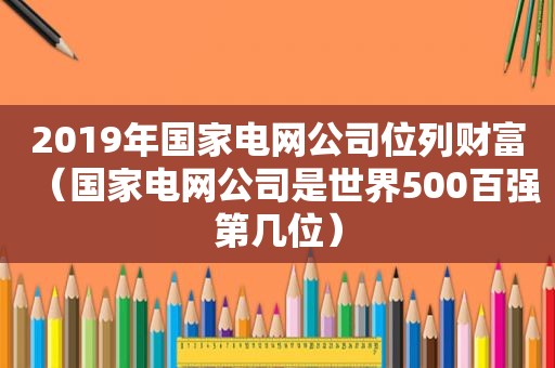 2019年国家电网公司位列财富（国家电网公司是世界500百强第几位）