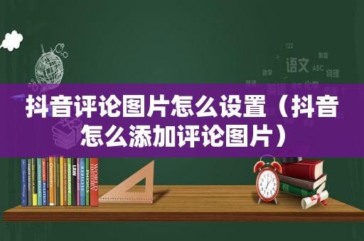 抖音评论图片怎么设置（抖音怎么添加评论图片）