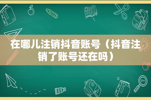 在哪儿注销抖音账号（抖音注销了账号还在吗）