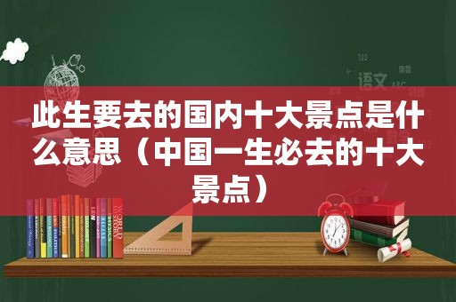 此生要去的国内十大景点是什么意思（中国一生必去的十大景点）