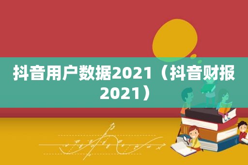 抖音用户数据2021（抖音财报2021）