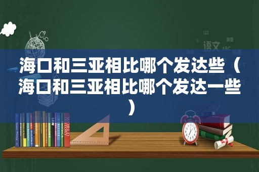 海口和三亚相比哪个发达些（海口和三亚相比哪个发达一些）