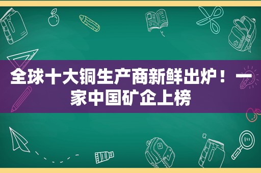 全球十大铜生产商新鲜出炉！一家中国矿企上榜