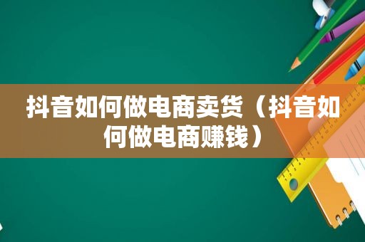 抖音如何做电商卖货（抖音如何做电商赚钱）