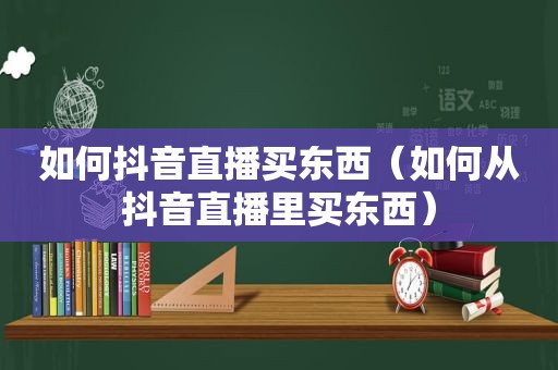 如何抖音直播买东西（如何从抖音直播里买东西）