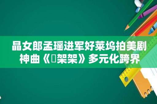 晶女郎孟瑶进军好莱坞拍美剧 神曲《囧架架》多元化跨界