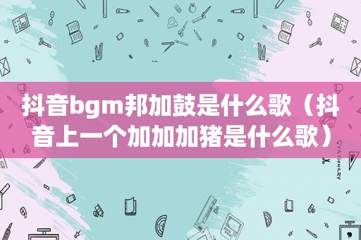 抖音bgm邦加鼓是什么歌（抖音上一个加加加猪是什么歌）