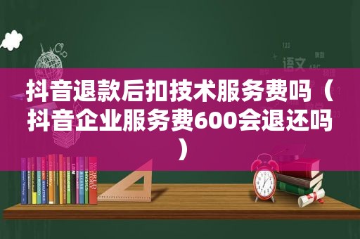 抖音退款后扣技术服务费吗（抖音企业服务费600会退还吗）