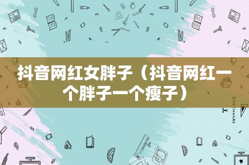 抖音网红女胖子（抖音网红一个胖子一个瘦子）