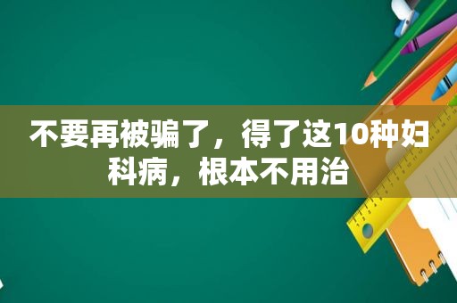 不要再被骗了，得了这10种妇科病，根本不用治