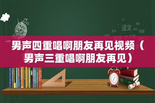 男声四重唱啊朋友再见视频（男声三重唱啊朋友再见）