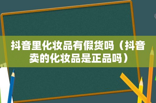 抖音里化妆品有假货吗（抖音卖的化妆品是正品吗）