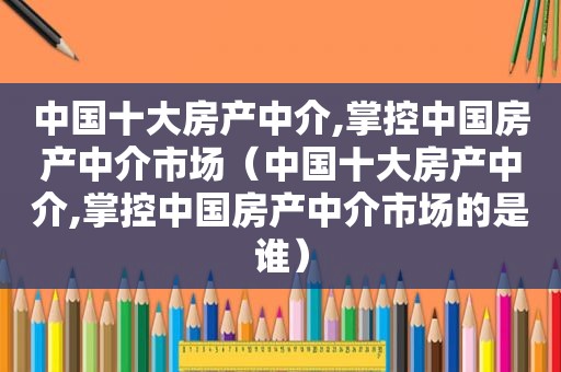 中国十大房产中介,掌控中国房产中介市场（中国十大房产中介,掌控中国房产中介市场的是谁）