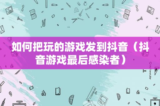 如何把玩的游戏发到抖音（抖音游戏最后感染者）