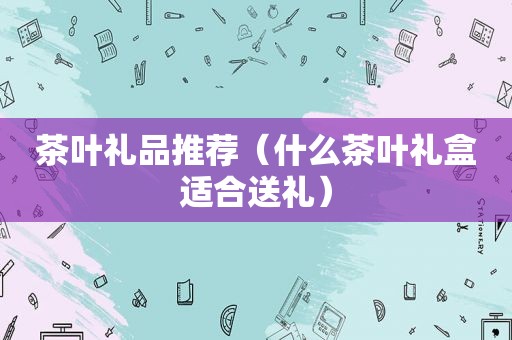 茶叶礼品推荐（什么茶叶礼盒适合送礼）