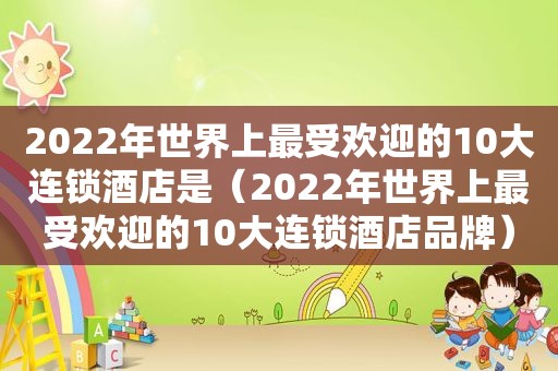 2022年世界上最受欢迎的10大连锁酒店是（2022年世界上最受欢迎的10大连锁酒店品牌）