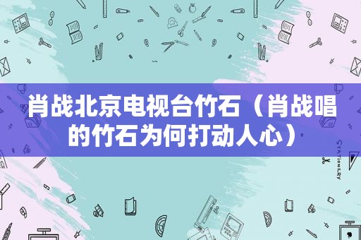 肖战北京电视台竹石（肖战唱的竹石为何打动人心）