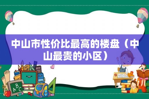 中山市性价比最高的楼盘（中山最贵的小区）