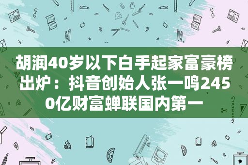 胡润40岁以下白手起家富豪榜出炉：抖音创始人张一鸣2450亿财富蝉联国内第一